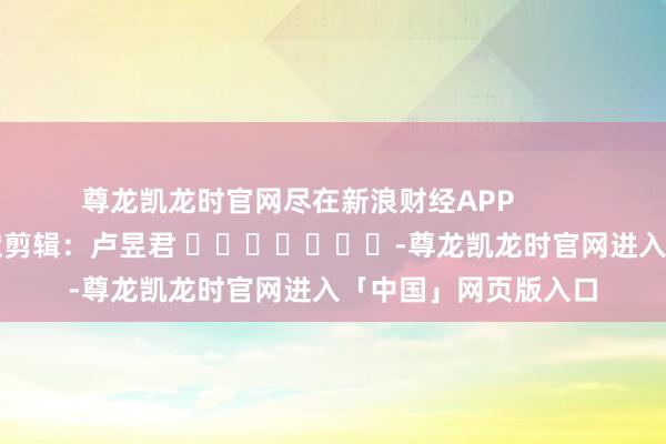尊龙凯龙时官网尽在新浪财经APP            						包袱剪辑：卢昱君 							-尊龙凯龙时官网进入「中国」网页版入口