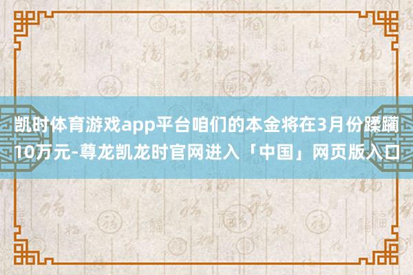 凯时体育游戏app平台咱们的本金将在3月份蹂躏10万元-尊龙凯龙时官网进入「中国」网页版入口