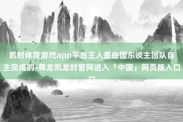 凯时体育游戏app平台王人是由国东谈主团队自主完成的-尊龙凯龙时官网进入「中国」网页版入口