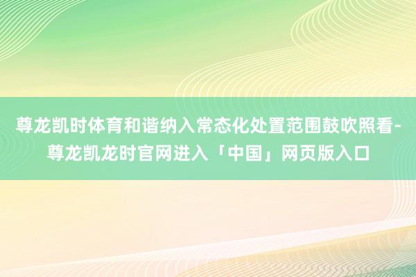 尊龙凯时体育和谐纳入常态化处置范围鼓吹照看-尊龙凯龙时官网进入「中国」网页版入口