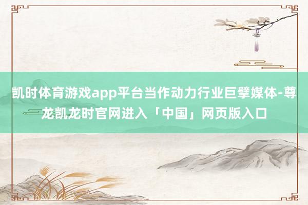 凯时体育游戏app平台当作动力行业巨擘媒体-尊龙凯龙时官网进入「中国」网页版入口
