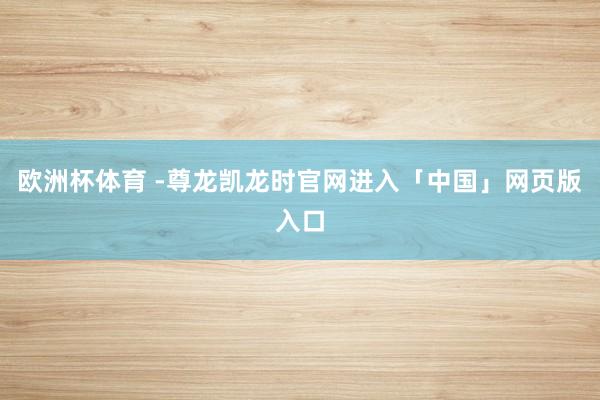 欧洲杯体育 -尊龙凯龙时官网进入「中国」网页版入口