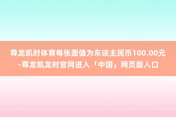 尊龙凯时体育每张面值为东谈主民币100.00元-尊龙凯龙时官网进入「中国」网页版入口