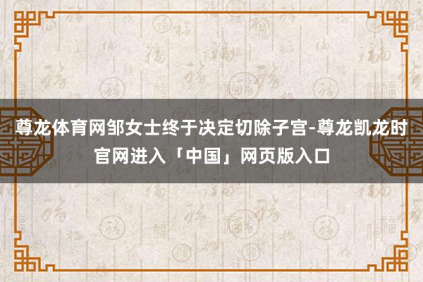 尊龙体育网邹女士终于决定切除子宫-尊龙凯龙时官网进入「中国」网页版入口