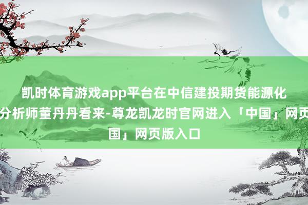 凯时体育游戏app平台　　在中信建投期货能源化工首席分析师董丹丹看来-尊龙凯龙时官网进入「中国」网页版入口