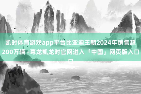 凯时体育游戏app平台比亚迪王朝2024年销售超200万辆 -尊龙凯龙时官网进入「中国」网页版入口