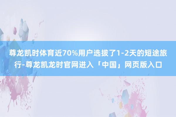 尊龙凯时体育近70%用户选拔了1-2天的短途旅行-尊龙凯龙时官网进入「中国」网页版入口