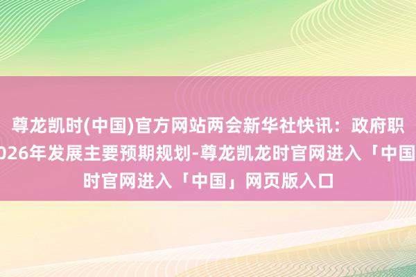 尊龙凯时(中国)官方网站两会新华社快讯：政府职责求教提议2026年发展主要预期规划-尊龙凯龙时官网进入「中国」网页版入口