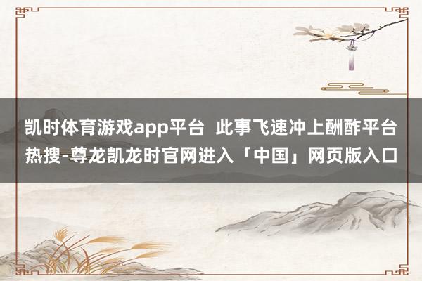 凯时体育游戏app平台  此事飞速冲上酬酢平台热搜-尊龙凯龙时官网进入「中国」网页版入口