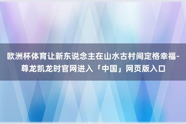 欧洲杯体育让新东说念主在山水古村间定格幸福-尊龙凯龙时官网进入「中国」网页版入口