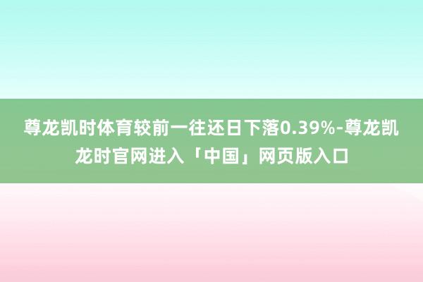 尊龙凯时体育较前一往还日下落0.39%-尊龙凯龙时官网进入「中国」网页版入口
