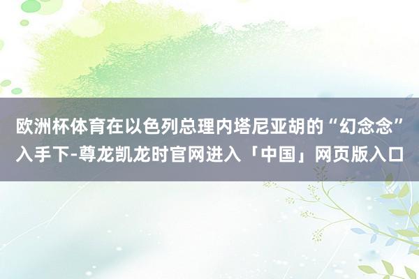 欧洲杯体育在以色列总理内塔尼亚胡的“幻念念”入手下-尊龙凯龙时官网进入「中国」网页版入口