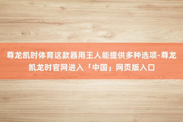 尊龙凯时体育这款器用王人能提供多种选项-尊龙凯龙时官网进入「中国」网页版入口