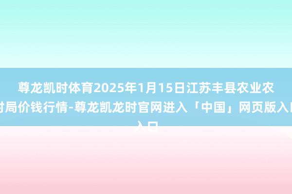 尊龙凯时体育2025年1月15日江苏丰县农业农村局价钱行情-尊龙凯龙时官网进入「中国」网页版入口
