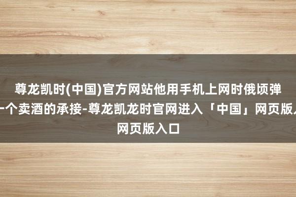 尊龙凯时(中国)官方网站他用手机上网时俄顷弹出一个卖酒的承接-尊龙凯龙时官网进入「中国」网页版入口