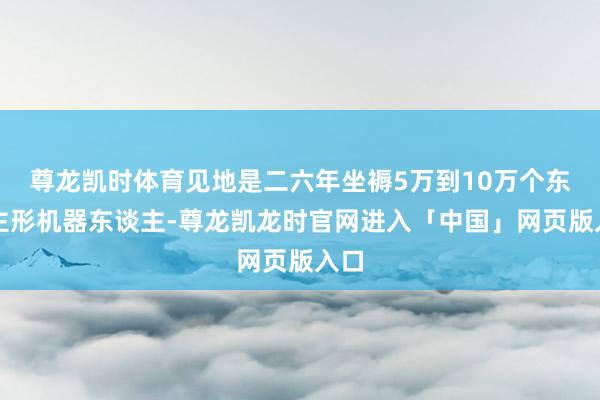 尊龙凯时体育见地是二六年坐褥5万到10万个东谈主形机器东谈主-尊龙凯龙时官网进入「中国」网页版入口