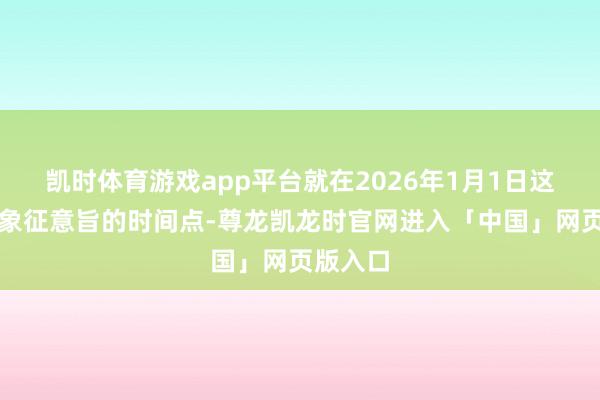 凯时体育游戏app平台就在2026年1月1日这个极具象征意旨的时间点-尊龙凯龙时官网进入「中国」网页版入口
