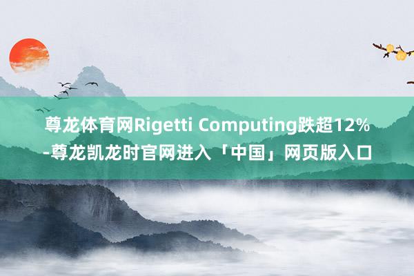 尊龙体育网Rigetti Computing跌超12%-尊龙凯龙时官网进入「中国」网页版入口