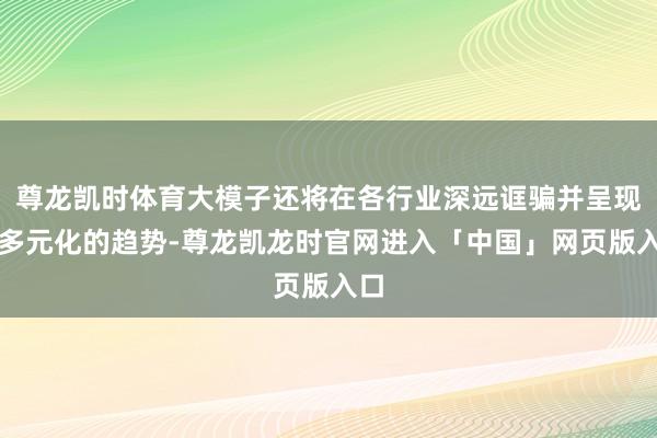 尊龙凯时体育大模子还将在各行业深远诓骗并呈现出多元化的趋势-尊龙凯龙时官网进入「中国」网页版入口