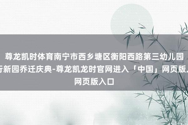 尊龙凯时体育南宁市西乡塘区衡阳西路第三幼儿园举行新园乔迁庆典-尊龙凯龙时官网进入「中国」网页版入口