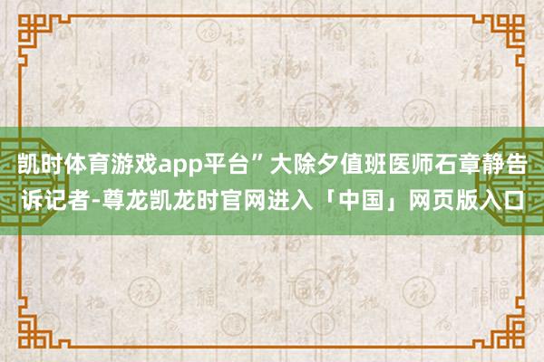 凯时体育游戏app平台”大除夕值班医师石章静告诉记者-尊龙凯龙时官网进入「中国」网页版入口