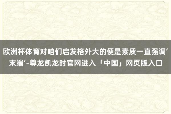 欧洲杯体育对咱们启发格外大的便是素质一直强调‘末端’-尊龙凯龙时官网进入「中国」网页版入口