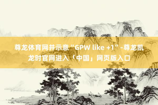 尊龙体育网并示意“GPW like +1”-尊龙凯龙时官网进入「中国」网页版入口