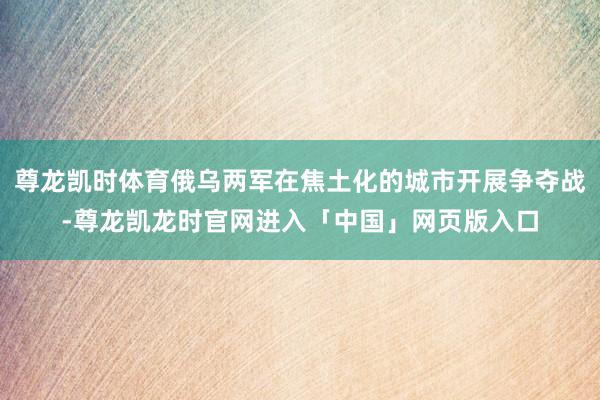 尊龙凯时体育俄乌两军在焦土化的城市开展争夺战-尊龙凯龙时官网进入「中国」网页版入口