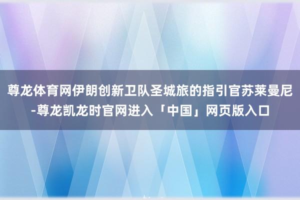 尊龙体育网伊朗创新卫队圣城旅的指引官苏莱曼尼-尊龙凯龙时官网进入「中国」网页版入口