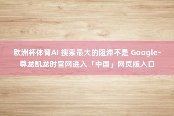 欧洲杯体育AI 搜索最大的阻滞不是 Google-尊龙凯龙时官网进入「中国」网页版入口