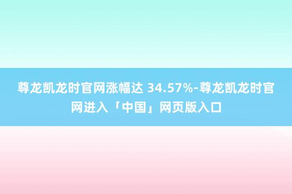 尊龙凯龙时官网涨幅达 34.57%-尊龙凯龙时官网进入「中国」网页版入口