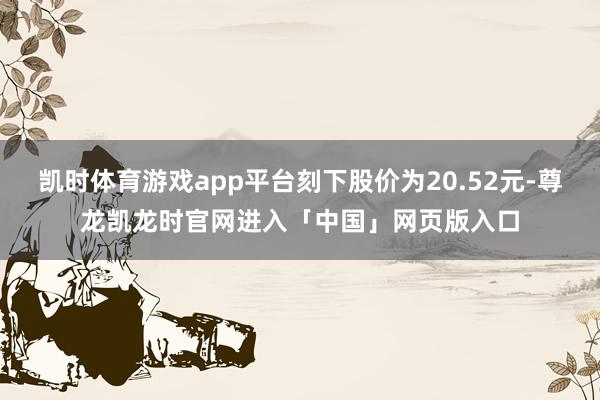 凯时体育游戏app平台刻下股价为20.52元-尊龙凯龙时官网进入「中国」网页版入口