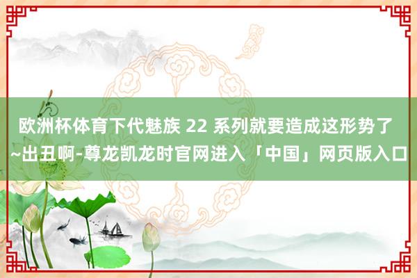 欧洲杯体育下代魅族 22 系列就要造成这形势了 ~出丑啊-尊龙凯龙时官网进入「中国」网页版入口