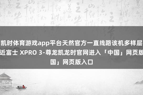 凯时体育游戏app平台天然官方一直线路该机多样层面接近富士 XPRO 3-尊龙凯龙时官网进入「中国」网页版入口