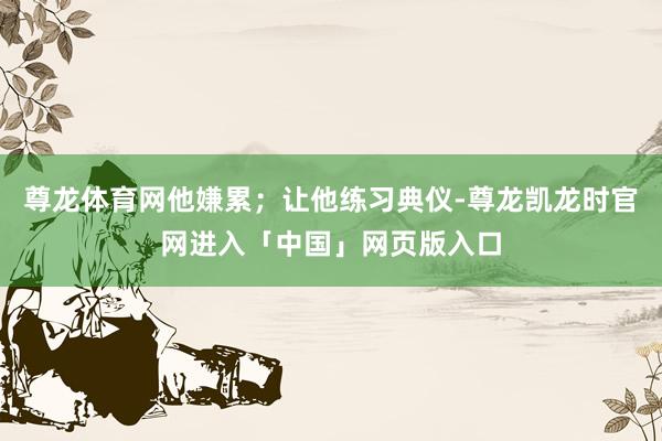 尊龙体育网他嫌累；让他练习典仪-尊龙凯龙时官网进入「中国」网页版入口