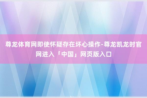 尊龙体育网即使怀疑存在坏心操作-尊龙凯龙时官网进入「中国」网页版入口