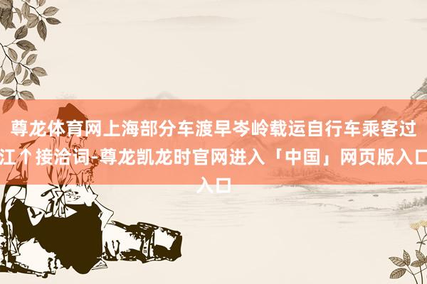 尊龙体育网上海部分车渡早岑岭载运自行车乘客过江↑接洽词-尊龙凯龙时官网进入「中国」网页版入口