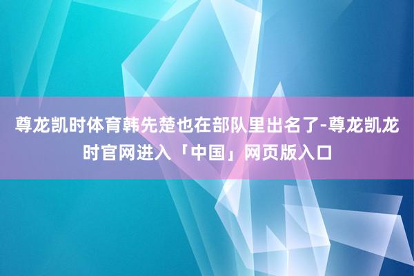 尊龙凯时体育韩先楚也在部队里出名了-尊龙凯龙时官网进入「中国」网页版入口