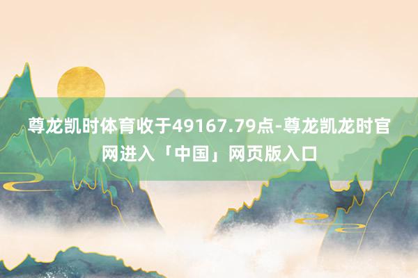 尊龙凯时体育收于49167.79点-尊龙凯龙时官网进入「中国」网页版入口