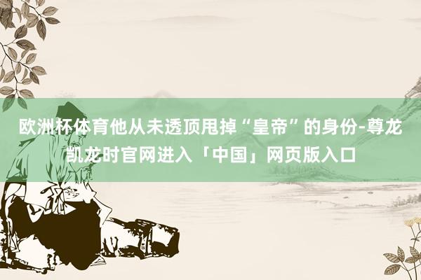 欧洲杯体育他从未透顶甩掉“皇帝”的身份-尊龙凯龙时官网进入「中国」网页版入口