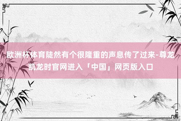 欧洲杯体育陡然有个很隆重的声息传了过来-尊龙凯龙时官网进入「中国」网页版入口