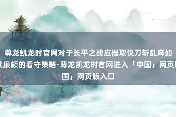 尊龙凯龙时官网对于长平之战应摄取快刀斩乱麻如故延续廉颇的看守策略-尊龙凯龙时官网进入「中国」网页版入口