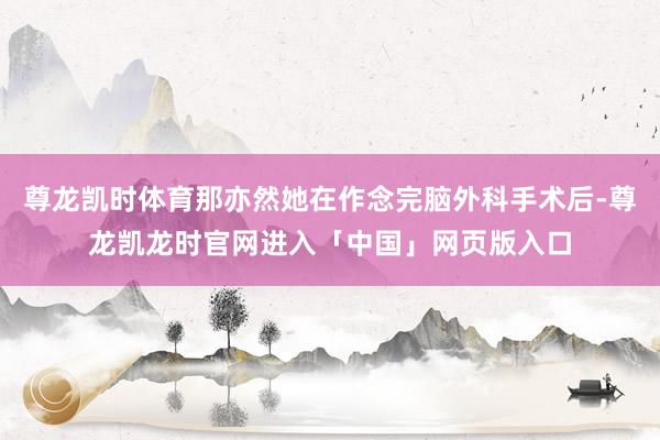 尊龙凯时体育那亦然她在作念完脑外科手术后-尊龙凯龙时官网进入「中国」网页版入口