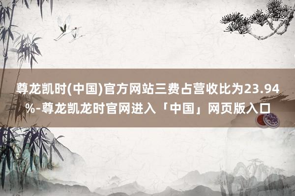 尊龙凯时(中国)官方网站三费占营收比为23.94%-尊龙凯龙时官网进入「中国」网页版入口
