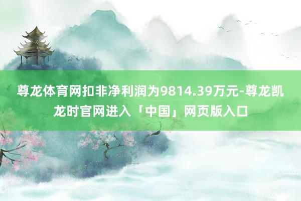 尊龙体育网扣非净利润为9814.39万元-尊龙凯龙时官网进入「中国」网页版入口