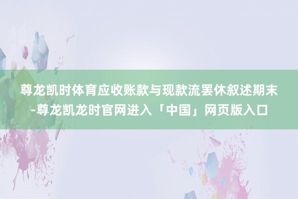 尊龙凯时体育　　应收账款与现款流　　罢休叙述期末-尊龙凯龙时官网进入「中国」网页版入口
