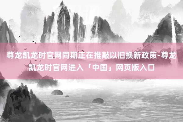 尊龙凯龙时官网同期正在推敲以旧换新政策-尊龙凯龙时官网进入「中国」网页版入口