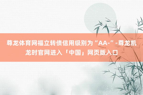 尊龙体育网福立转债信用级别为“AA-”-尊龙凯龙时官网进入「中国」网页版入口