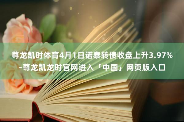 尊龙凯时体育4月1日诺泰转债收盘上升3.97%-尊龙凯龙时官网进入「中国」网页版入口