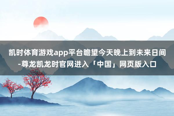 凯时体育游戏app平台瞻望今天晚上到未来日间-尊龙凯龙时官网进入「中国」网页版入口